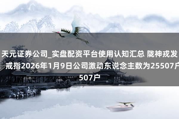 天元证券公司_实盘配资平台使用认知汇总 陇神戎发：戒指2026年1月9日公司激动东说念主数为25507户