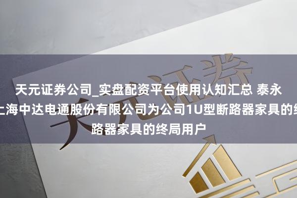 天元证券公司_实盘配资平台使用认知汇总 泰永长征：上海中达电通股份有限公司为公司1U型断路器家具的终局用户