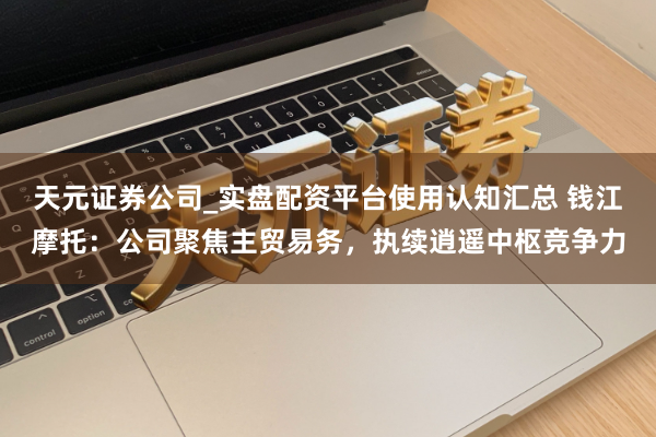 天元证券公司_实盘配资平台使用认知汇总 钱江摩托：公司聚焦主贸易务，执续逍遥中枢竞争力