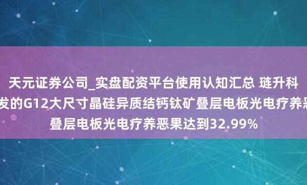 天元证券公司_实盘配资平台使用认知汇总 琏升科技：公司蚁集研发的G12大尺寸晶硅异质结钙钛矿叠层电板光电疗养恶果达到32.99%