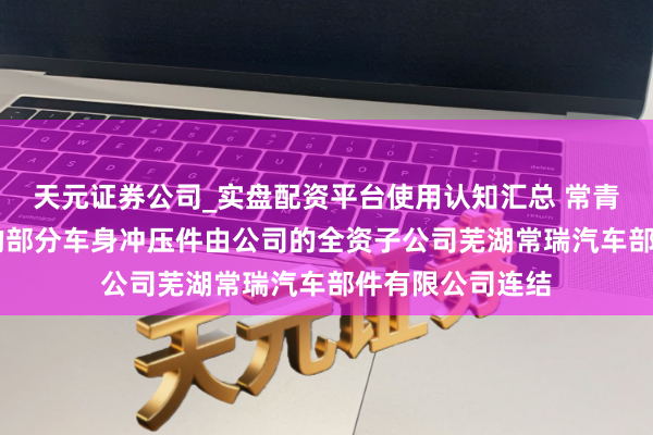 天元证券公司_实盘配资平台使用认知汇总 常青股份：智界R7的部分车身冲压件由公司的全资子公司芜湖常瑞汽车部件有限公司连结