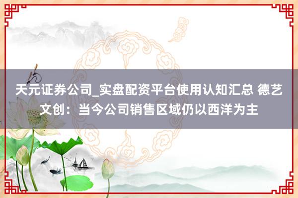天元证券公司_实盘配资平台使用认知汇总 德艺文创：当今公司销售区域仍以西洋为主