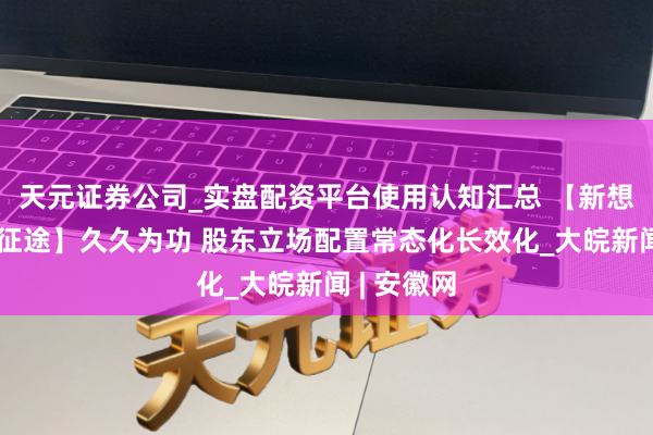 天元证券公司_实盘配资平台使用认知汇总 【新想想引颈新征途】久久为功 股东立场配置常态化长效化_大皖新闻 | 安徽网
