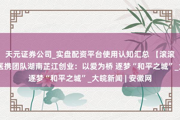 天元证券公司_实盘配资平台使用认知汇总 【滚滚两岸潮】台青牙医携团队湖南芷江创业:以爱为桥 逐梦“和平之城”_大皖新闻 | 安徽网