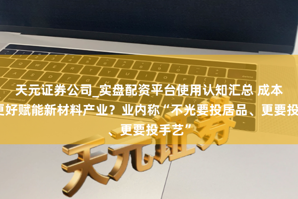 天元证券公司_实盘配资平台使用认知汇总 成本怎样更好赋能新材料产业？业内称“不光要投居品、更要投手艺”