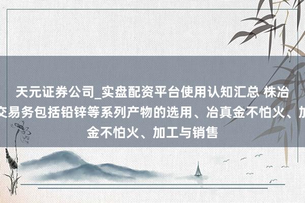 天元证券公司_实盘配资平台使用认知汇总 株冶集团：主交易务包括铅锌等系列产物的选用、冶真金不怕火、加工与销售
