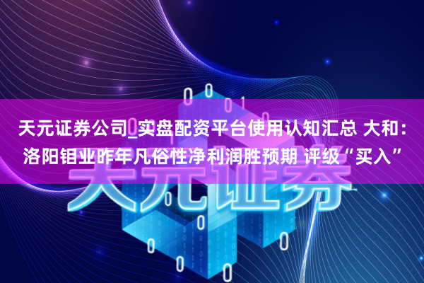 天元证券公司_实盘配资平台使用认知汇总 大和：洛阳钼业昨年凡俗性净利润胜预期 评级“买入”