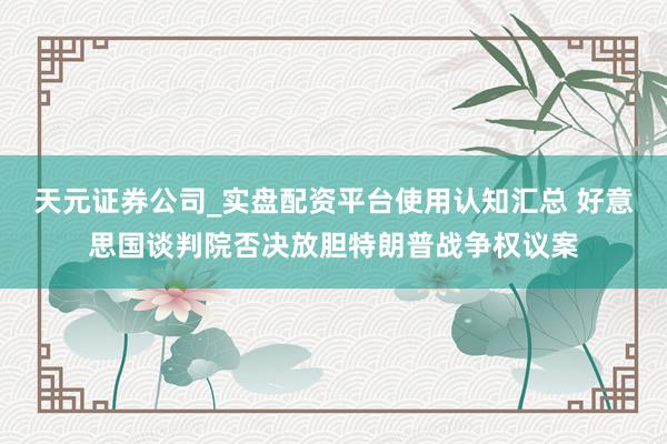 天元证券公司_实盘配资平台使用认知汇总 好意思国谈判院否决放胆特朗普战争权议案