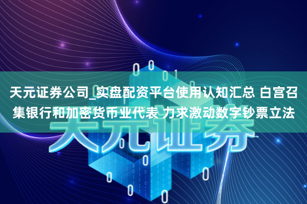 天元证券公司_实盘配资平台使用认知汇总 白宫召集银行和加密货币业代表 力求激动数字钞票立法