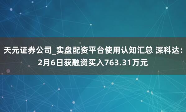 天元证券公司_实盘配资平台使用认知汇总 深科达：2月6日获融资买入763.31万元