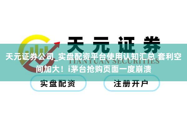 天元证券公司_实盘配资平台使用认知汇总 套利空间加大!i茅台抢购页面一度崩溃