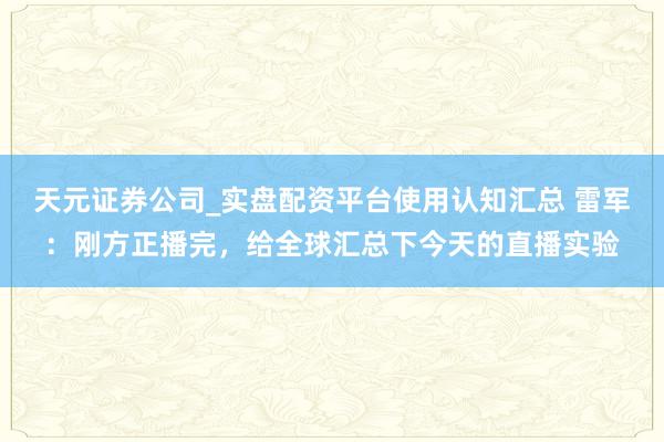 天元证券公司_实盘配资平台使用认知汇总 雷军：刚方正播完，给全球汇总下今天的直播实验