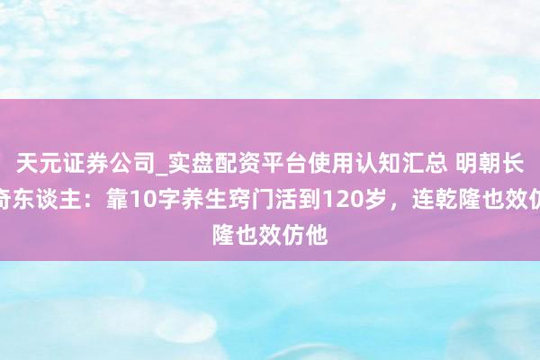 天元证券公司_实盘配资平台使用认知汇总 明朝长命奇东谈主：靠10字养生窍门活到120岁，连乾隆也效仿他