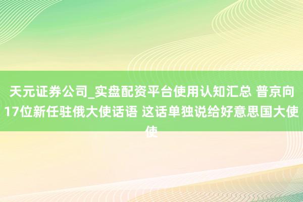 天元证券公司_实盘配资平台使用认知汇总 普京向17位新任驻俄大使话语 这话单独说给好意思国大使