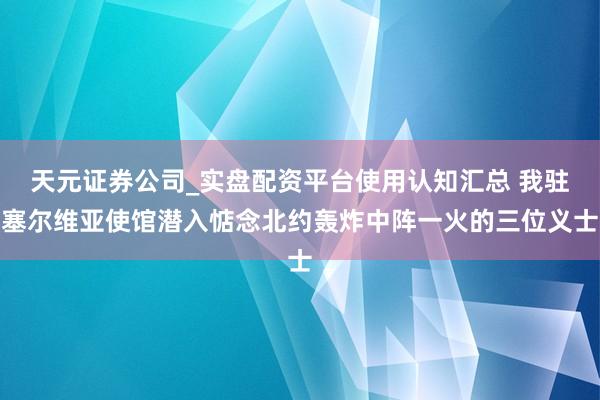 天元证券公司_实盘配资平台使用认知汇总 我驻塞尔维亚使馆潜入惦念北约轰炸中阵一火的三位义士
