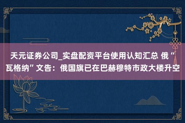 天元证券公司_实盘配资平台使用认知汇总 俄“瓦格纳”文告：俄国旗已在巴赫穆特市政大楼升空