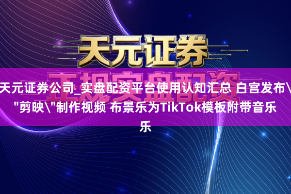 天元证券公司_实盘配资平台使用认知汇总 白宫发布＂剪映＂制作视频 布景乐为TikTok模板附带音乐