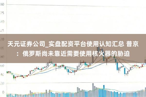 天元证券公司_实盘配资平台使用认知汇总 普京：俄罗斯尚未靠近需要使用核火器的胁迫