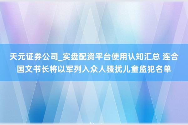 天元证券公司_实盘配资平台使用认知汇总 连合国文书长将以军列入众人骚扰儿童监犯名单