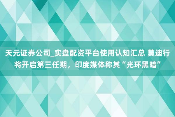 天元证券公司_实盘配资平台使用认知汇总 莫迪行将开启第三任期，印度媒体称其“光环黑暗”