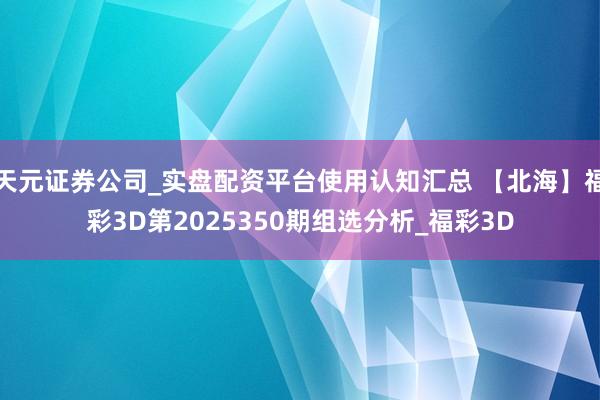 天元证券公司_实盘配资平台使用认知汇总 【北海】福彩3D第2025350期组选分析_福彩3D